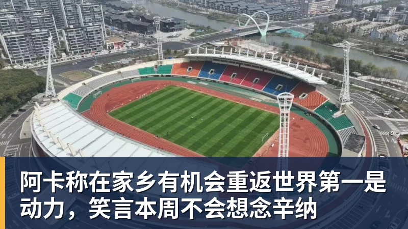 阿卡称在家乡有机会重返世界第一是动力,笑言本周不会想念辛纳