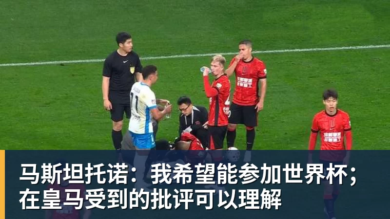 马斯坦托诺:我希望能参加世界杯;在皇马受到的批评可以理解