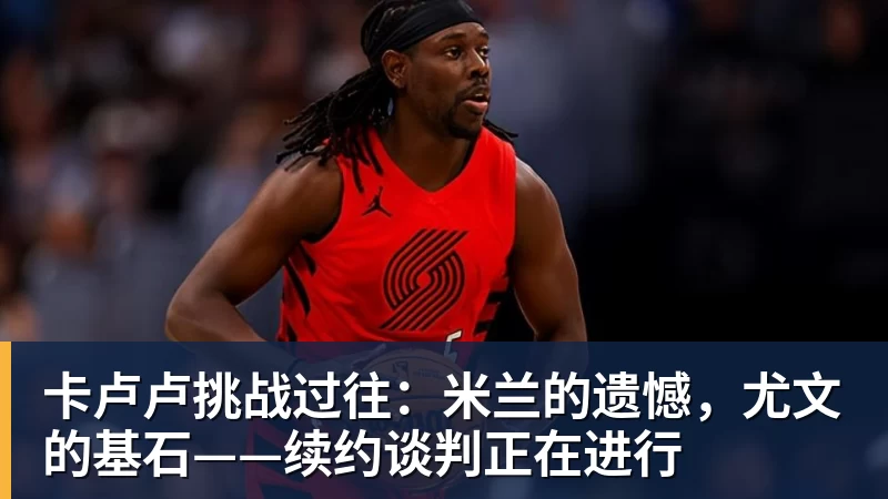 卡卢卢挑战过往:米兰的遗憾,尤文的基石——续约谈判正在进行