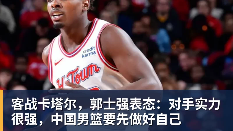 客战卡塔尔，郭士强表态：对手实力很强，中国男篮要先做好自己