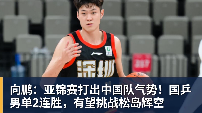 向鹏：亚锦赛打出中国队气势！国乒男单2连胜，有望挑战松岛辉空