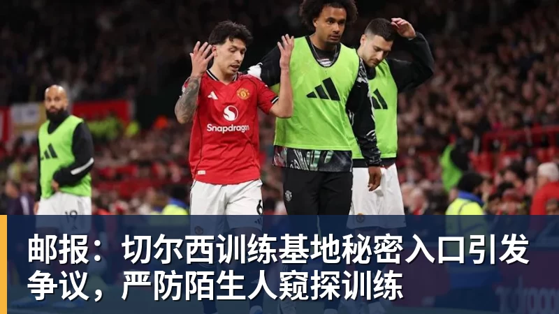 邮报:切尔西训练基地秘密入口引发争议,严防陌生人窥探训练